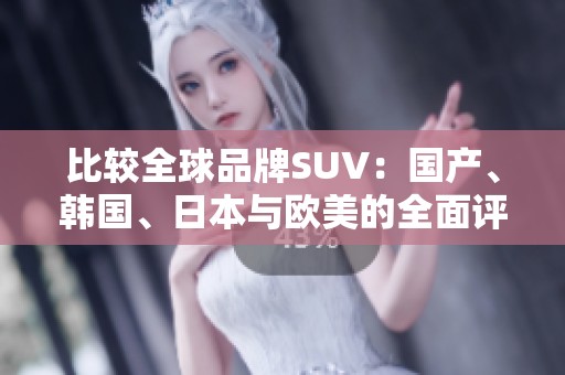 比较全球品牌SUV：国产、韩国、日本与欧美的全面评测与对比