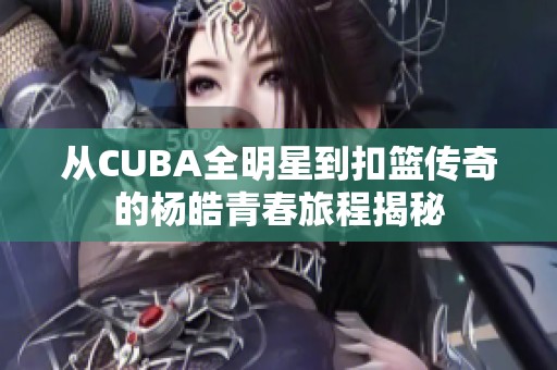 从CUBA全明星到扣篮传奇的杨皓青春旅程揭秘