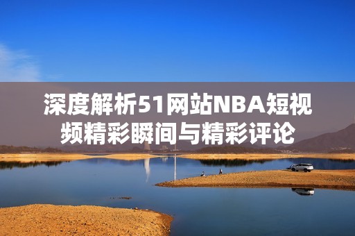 深度解析51网站NBA短视频精彩瞬间与精彩评论