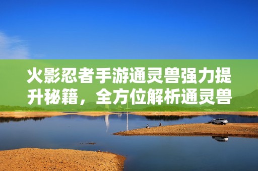 火影忍者手游通灵兽强力提升秘籍，全方位解析通灵兽实力快速提升方法