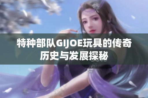 特种部队GIJOE玩具的传奇历史与发展探秘