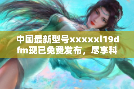 中国最新型号xxxxxl19dfm现已免费发布，尽享科技福利