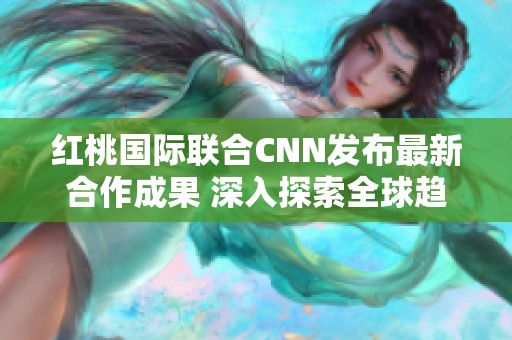 红桃国际联合CNN发布最新合作成果 深入探索全球趋势