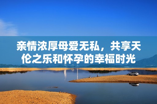 亲情浓厚母爱无私，共享天伦之乐和怀孕的幸福时光