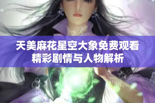 天美麻花星空大象免费观看精彩剧情与人物解析