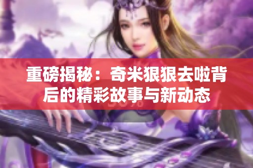 重磅揭秘：奇米狠狠去啦背后的精彩故事与新动态