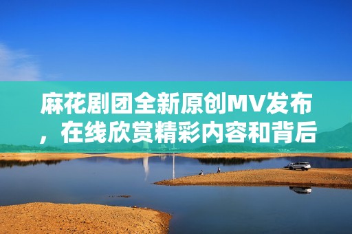 麻花剧团全新原创MV发布，在线欣赏精彩内容和背后故事