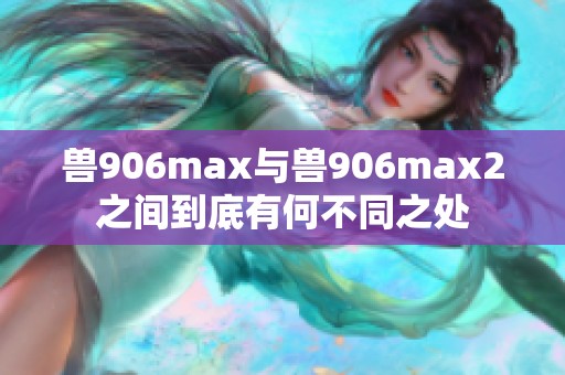 兽906max与兽906max2之间到底有何不同之处