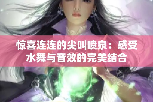 惊喜连连的尖叫喷泉：感受水舞与音效的完美结合