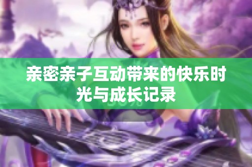 亲密亲子互动带来的快乐时光与成长记录