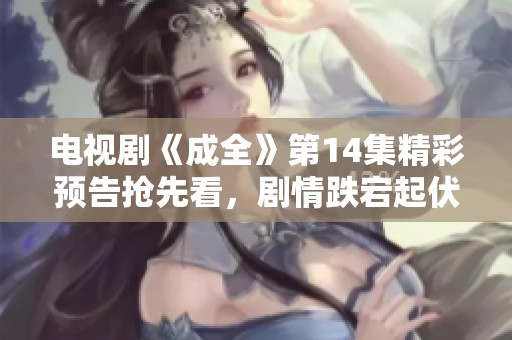 电视剧《成全》第14集精彩预告抢先看，剧情跌宕起伏引人期待