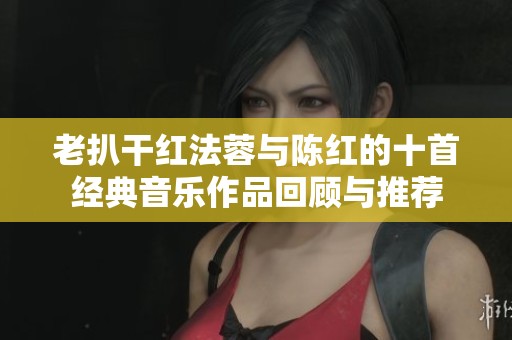 老扒干红法蓉与陈红的十首经典音乐作品回顾与推荐