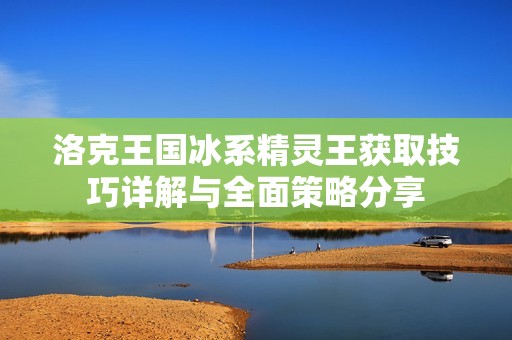 洛克王国冰系精灵王获取技巧详解与全面策略分享