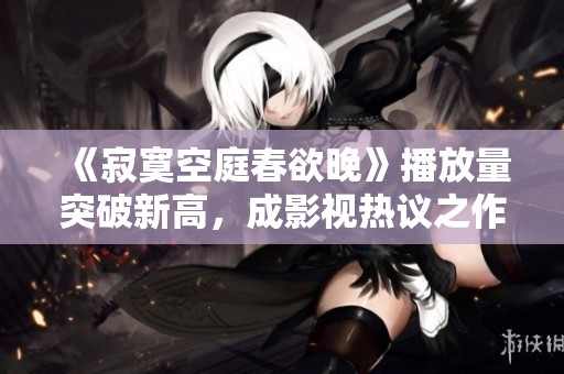 《寂寞空庭春欲晚》播放量突破新高，成影视热议之作