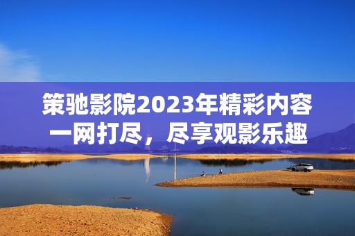 策驰影院2023年精彩内容一网打尽，尽享观影乐趣