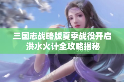 三国志战略版夏季战役开启 洪水火计全攻略揭秘