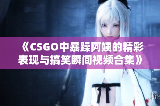 《CSGO中暴躁阿姨的精彩表现与搞笑瞬间视频合集》