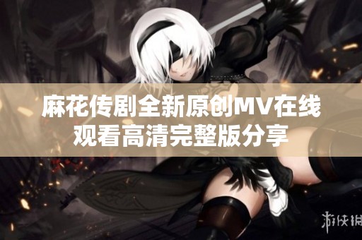 麻花传剧全新原创MV在线观看高清完整版分享