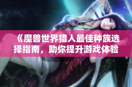 《魔兽世界猎人最佳种族选择指南，助你提升游戏体验》