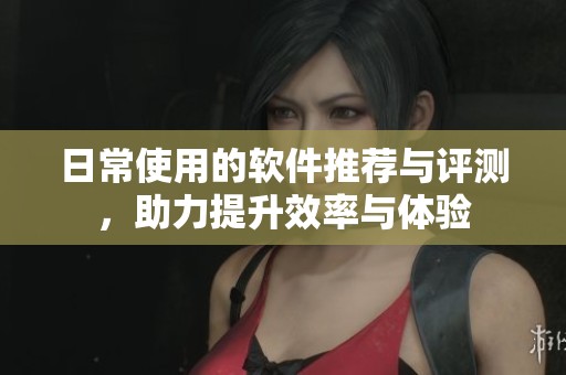 日常使用的软件推荐与评测，助力提升效率与体验