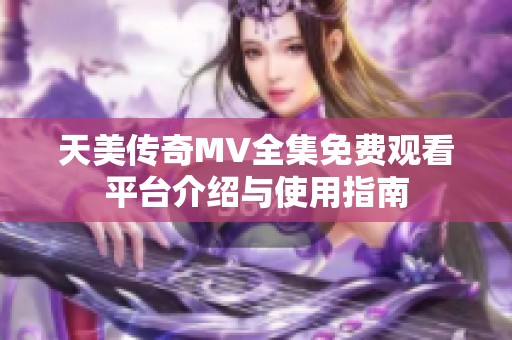 天美传奇MV全集免费观看平台介绍与使用指南