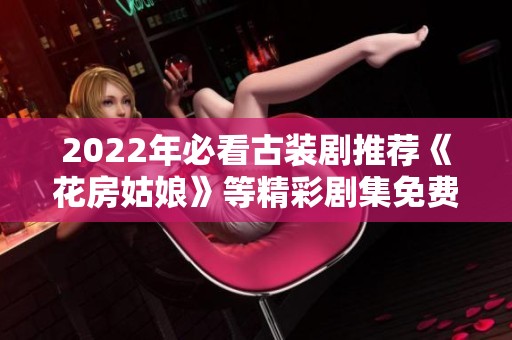 2022年必看古装剧推荐《花房姑娘》等精彩剧集免费观赏