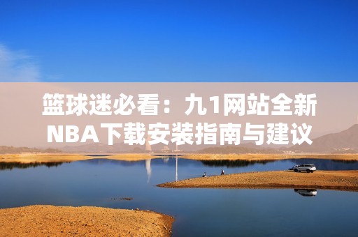 篮球迷必看：九1网站全新NBA下载安装指南与建议