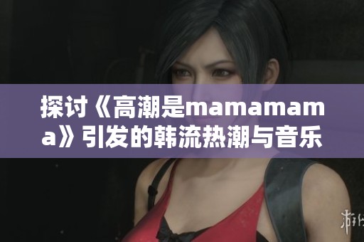 探讨《高潮是mamamama》引发的韩流热潮与音乐魅力