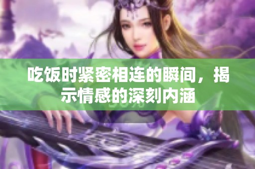 吃饭时紧密相连的瞬间，揭示情感的深刻内涵