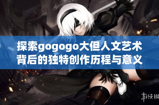 探索gogogo大但人文艺术背后的独特创作历程与意义