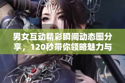 男女互动精彩瞬间动态图分享，120秒带你领略魅力与热情