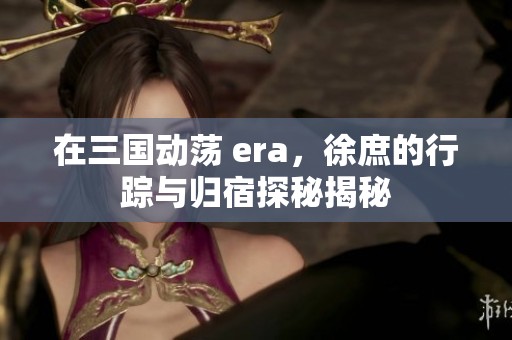 在三国动荡 era，徐庶的行踪与归宿探秘揭秘