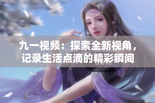 九一视频：探索全新视角，记录生活点滴的精彩瞬间