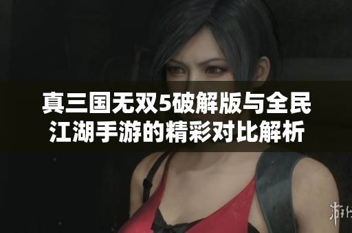 真三国无双5破解版与全民江湖手游的精彩对比解析