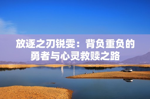 放逐之刃锐雯：背负重负的勇者与心灵救赎之路