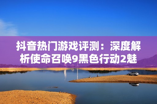 抖音热门游戏评测：深度解析使命召唤9黑色行动2魅力与攻略