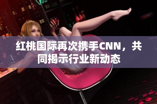 红桃国际再次携手CNN，共同揭示行业新动态