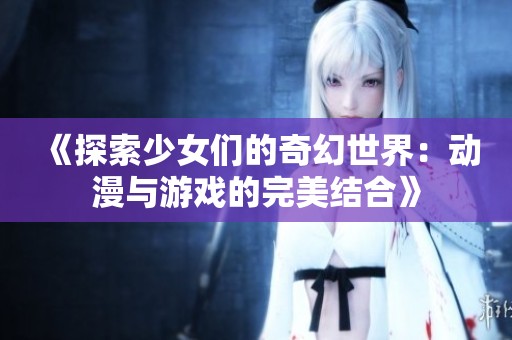 《探索少女们的奇幻世界：动漫与游戏的完美结合》