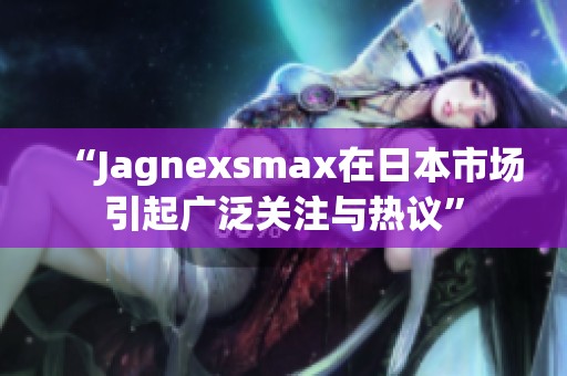 “Jagnexsmax在日本市场引起广泛关注与热议”