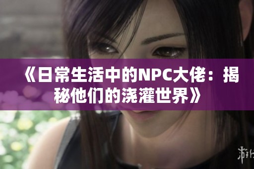 《日常生活中的NPC大佬：揭秘他们的浇灌世界》