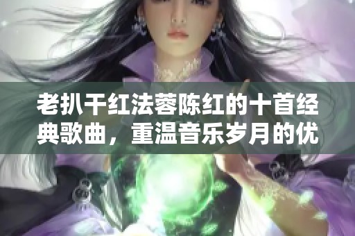 老扒干红法蓉陈红的十首经典歌曲，重温音乐岁月的优美旋律