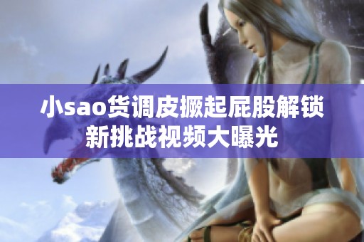 小sao货调皮撅起屁股解锁新挑战视频大曝光