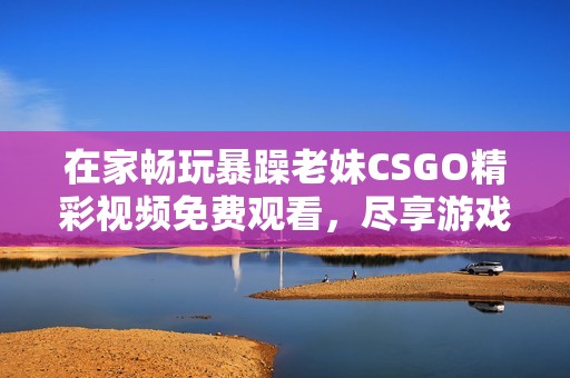 在家畅玩暴躁老妹CSGO精彩视频免费观看，尽享游戏乐趣！