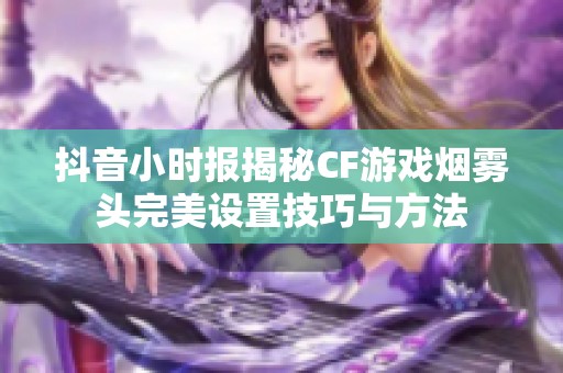 抖音小时报揭秘CF游戏烟雾头完美设置技巧与方法