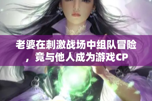 老婆在刺激战场中组队冒险，竟与他人成为游戏CP