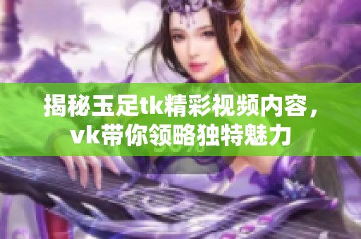 揭秘玉足tk精彩视频内容，vk带你领略独特魅力