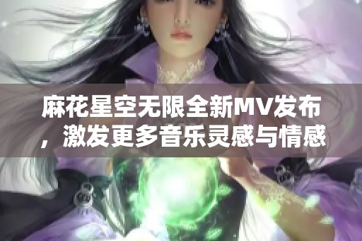 麻花星空无限全新MV发布，激发更多音乐灵感与情感共鸣