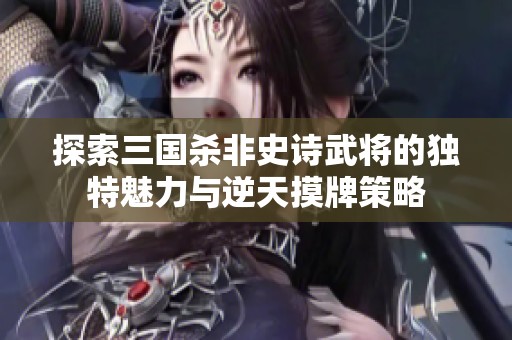 探索三国杀非史诗武将的独特魅力与逆天摸牌策略