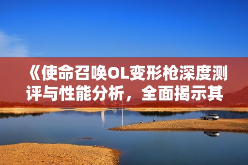 《使命召唤OL变形枪深度测评与性能分析，全面揭示其特点》