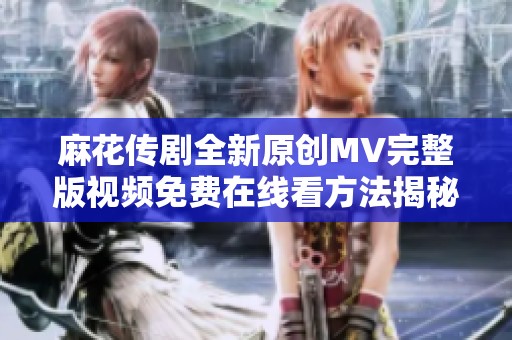 麻花传剧全新原创MV完整版视频免费在线看方法揭秘